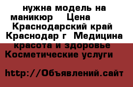 нужна модель на маникюр  › Цена ­ 200 - Краснодарский край, Краснодар г. Медицина, красота и здоровье » Косметические услуги   